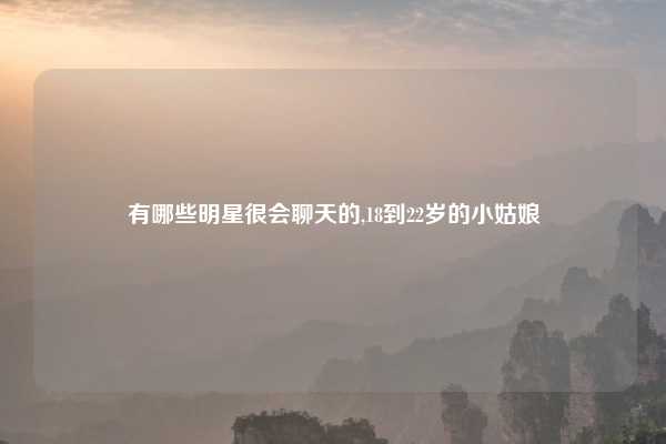 有哪些明星很会聊天的,18到22岁的小姑娘