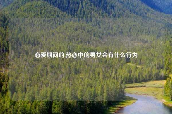 恋爱期间的,热恋中的男女会有什么行为