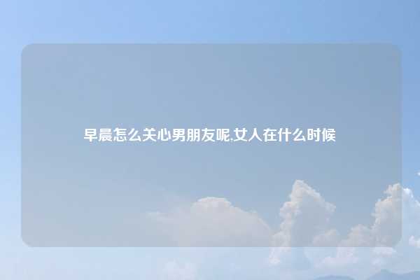 早晨怎么关心男朋友呢,女人在什么时候