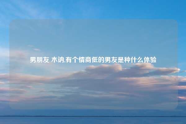 男朋友 木讷,有个情商低的男友是种什么体验