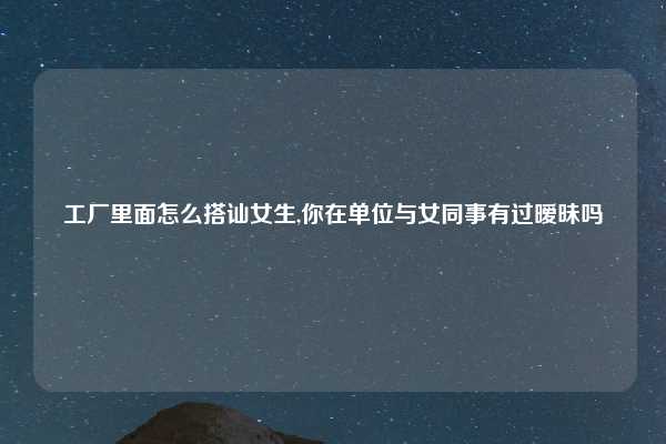 工厂里面怎么搭讪女生,你在单位与女同事有过暧昧吗
