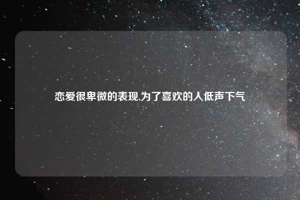 恋爱很卑微的表现,为了喜欢的人低声下气