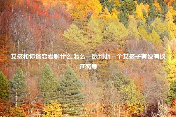 女孩和你谈恋爱聊什么,怎么一眼判断一个女孩子有没有谈过恋爱