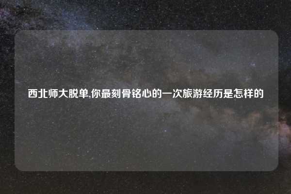 西北师大脱单,你最刻骨铭心的一次旅游经历是怎样的