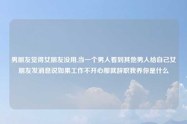 男朋友觉得女朋友没用,当一个男人看到其他男人给自己女朋友发消息说如果工作不开心那就辞职我养你是什么