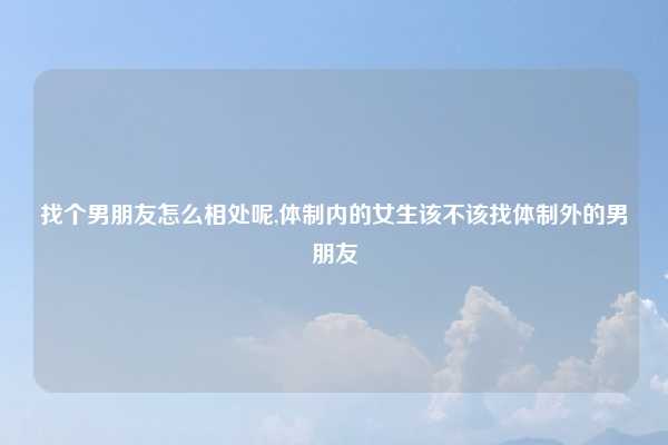 找个男朋友怎么相处呢,体制内的女生该不该找体制外的男朋友