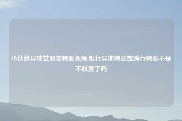 小伙给异地女朋友转账视频,银行异地转账或跨行转账不是不收费了吗