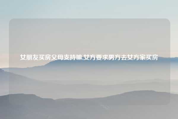 女朋友买房父母支持嘛,女方要求男方去女方家买房