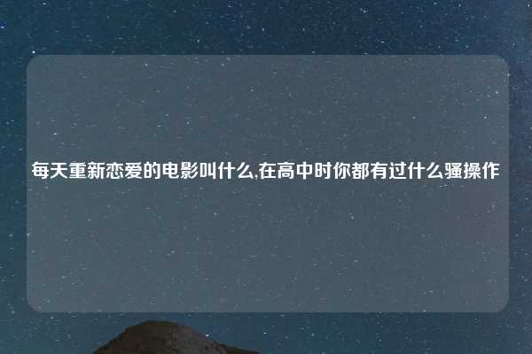 每天重新恋爱的电影叫什么,在高中时你都有过什么骚操作