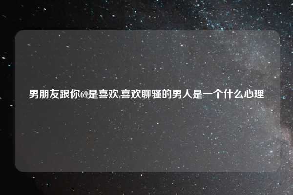 男朋友跟你69是喜欢,喜欢聊骚的男人是一个什么心理