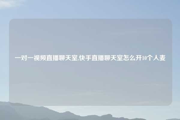 一对一视频直播聊天室,快手直播聊天室怎么开10个人麦