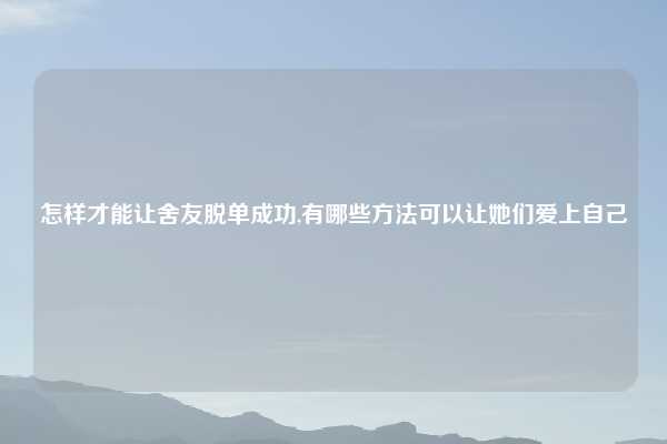 怎样才能让舍友脱单成功,有哪些方法可以让她们爱上自己