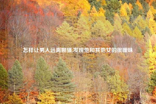 怎样让男人远离聊骚,发现他和其他女的很暧昧