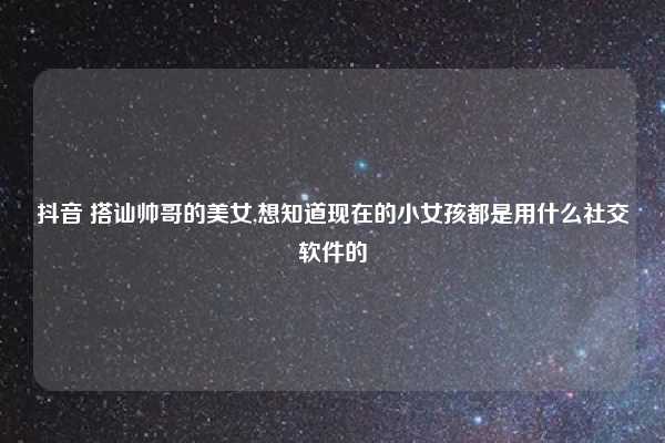 抖音 搭讪帅哥的美女,想知道现在的小女孩都是用什么社交软件的