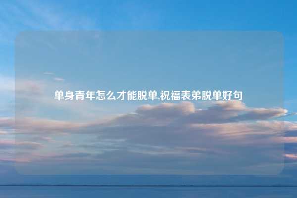 单身青年怎么才能脱单,祝福表弟脱单好句