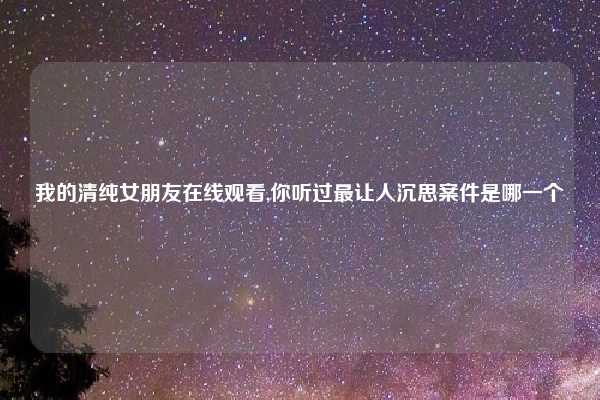 我的清纯女朋友在线观看,你听过最让人沉思案件是哪一个