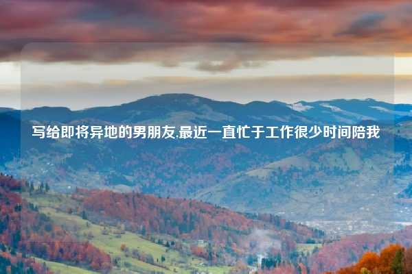 写给即将异地的男朋友,最近一直忙于工作很少时间陪我