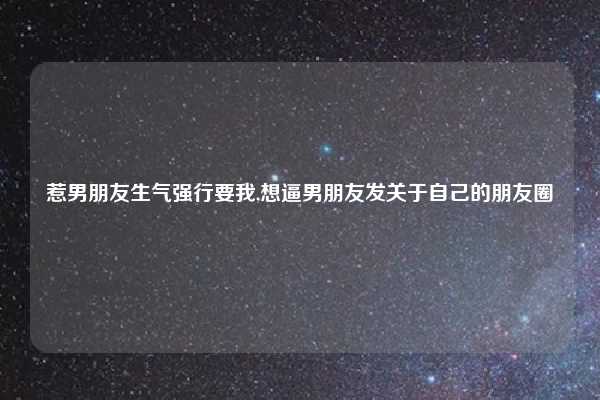 惹男朋友生气强行要我,想逼男朋友发关于自己的朋友圈