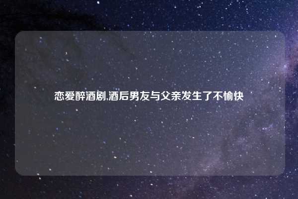 恋爱醉酒剧,酒后男友与父亲发生了不愉快