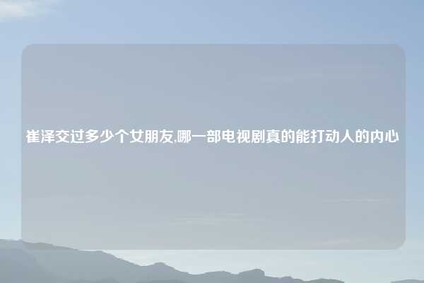 崔泽交过多少个女朋友,哪一部电视剧真的能打动人的内心