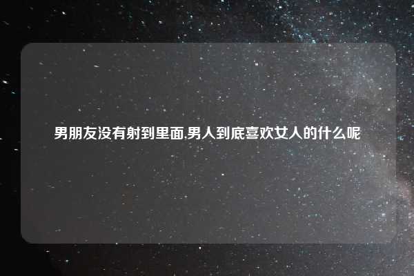 男朋友没有射到里面,男人到底喜欢女人的什么呢