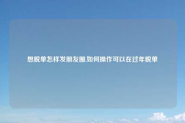 想脱单怎样发朋友圈,如何操作可以在过年脱单