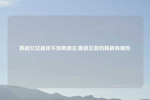 韩剧女总裁找不到男朋友,霸道总裁的韩剧有哪些