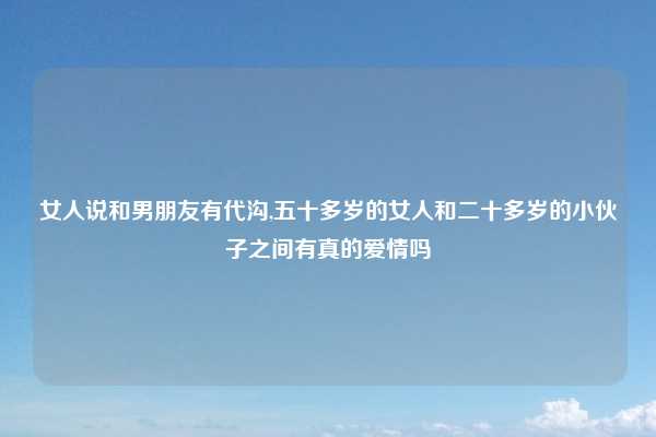女人说和男朋友有代沟,五十多岁的女人和二十多岁的小伙子之间有真的爱情吗