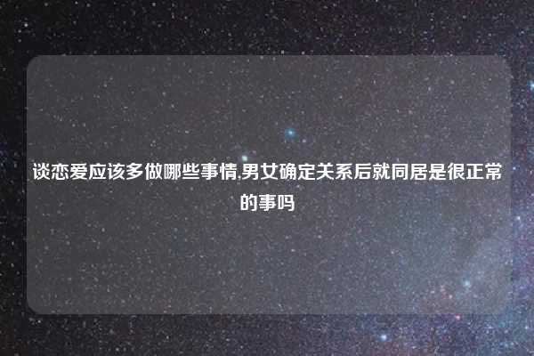 谈恋爱应该多做哪些事情,男女确定关系后就同居是很正常的事吗