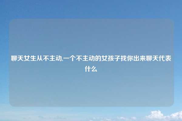 聊天女生从不主动,一个不主动的女孩子找你出来聊天代表什么