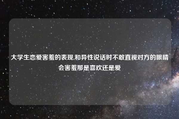 大学生恋爱害羞的表现,和异性说话时不敢直视对方的眼睛会害羞那是喜欢还是爱