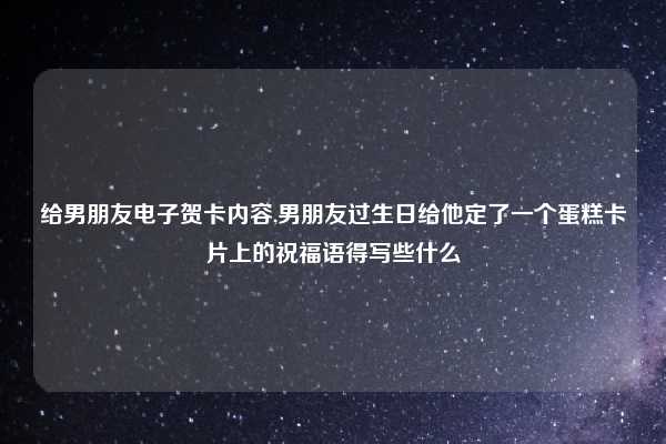给男朋友电子贺卡内容,男朋友过生日给他定了一个蛋糕卡片上的祝福语得写些什么