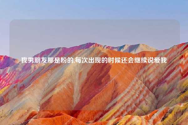 我男朋友那是粉的,每次出现的时候还会继续说爱我