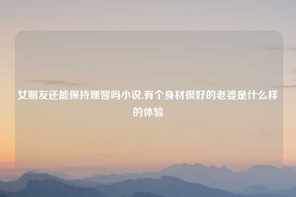 女朋友还能保持理智吗小说,有个身材很好的老婆是什么样的体验