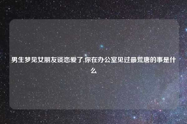 男生梦见女朋友谈恋爱了,你在办公室见过最荒唐的事是什么