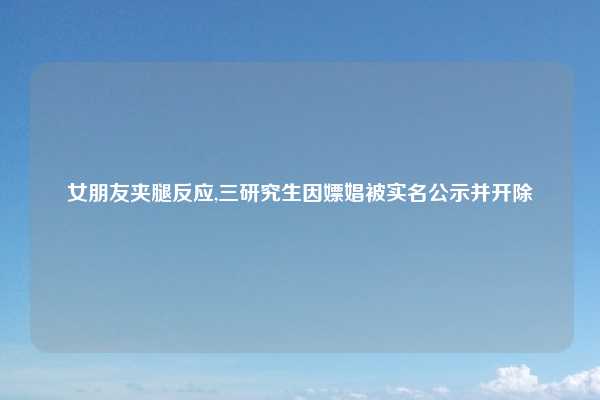 女朋友夹腿反应,三研究生因嫖娼被实名公示并开除