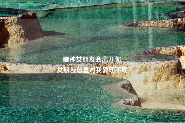 哪种女朋友会离开你,
女朋友总是对我爱理不理