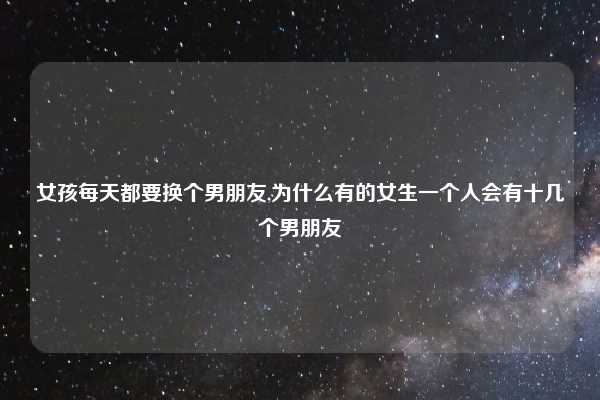 女孩每天都要换个男朋友,为什么有的女生一个人会有十几个男朋友