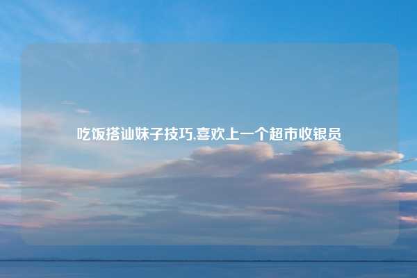 吃饭搭讪妹子技巧,喜欢上一个超市收银员