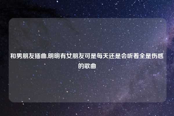 和男朋友插曲,明明有女朋友可是每天还是会听着全是伤感的歌曲