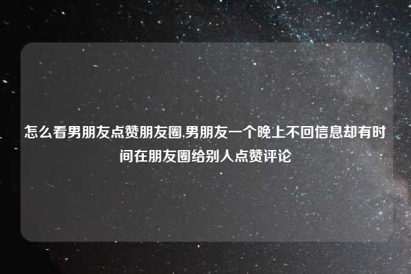 怎么看男朋友点赞朋友圈,男朋友一个晚上不回信息却有时间在朋友圈给别人点赞评论