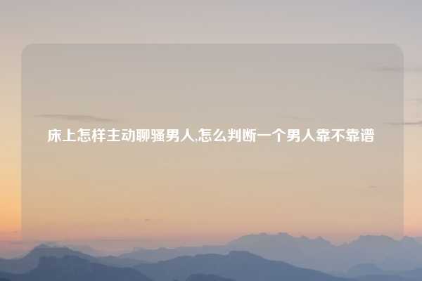 床上怎样主动聊骚男人,怎么判断一个男人靠不靠谱