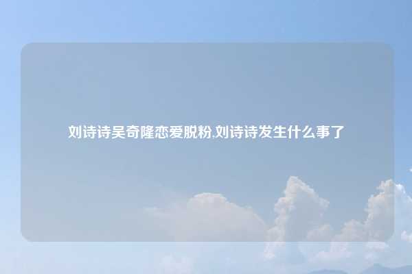 刘诗诗吴奇隆恋爱脱粉,刘诗诗发生什么事了