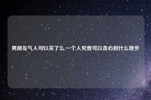 男朋友气人可以买了么,一个人究竟可以贪心到什么地步