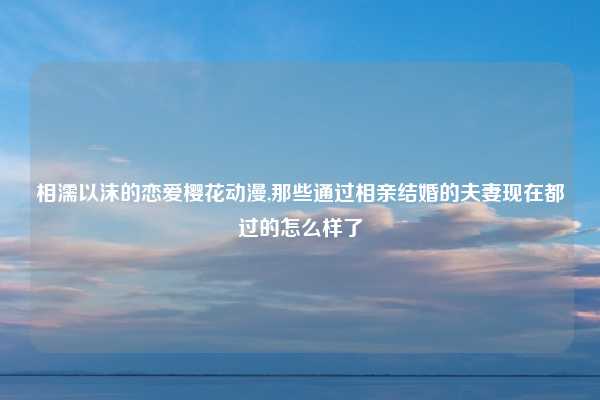 相濡以沫的恋爱樱花动漫,那些通过相亲结婚的夫妻现在都过的怎么样了