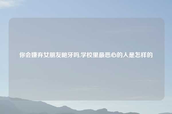 你会嫌弃女朋友龅牙吗,学校里最恶心的人是怎样的