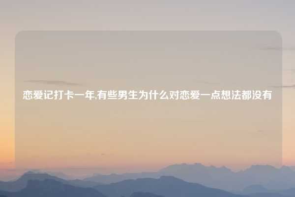 恋爱记打卡一年,有些男生为什么对恋爱一点想法都没有