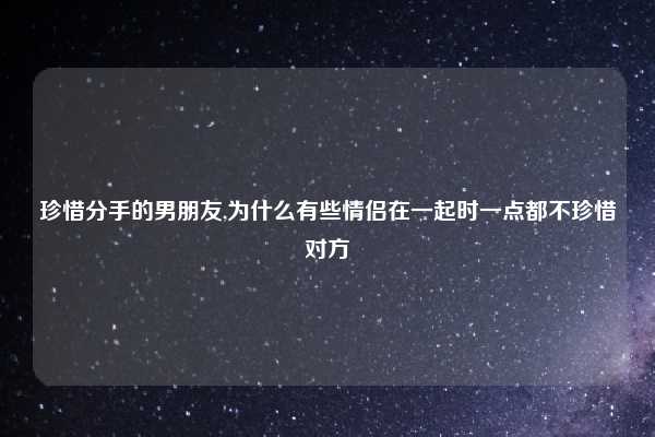 珍惜分手的男朋友,为什么有些情侣在一起时一点都不珍惜对方