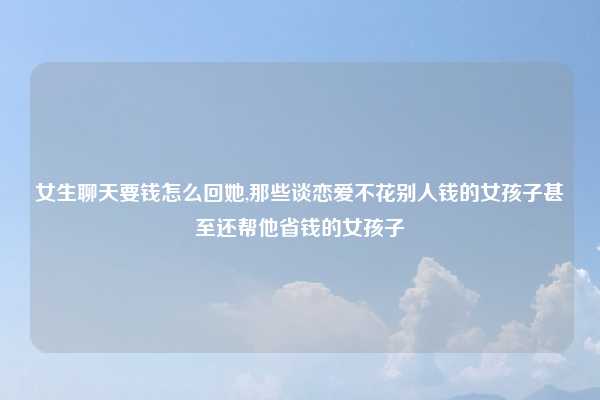 女生聊天要钱怎么回她,那些谈恋爱不花别人钱的女孩子甚至还帮他省钱的女孩子