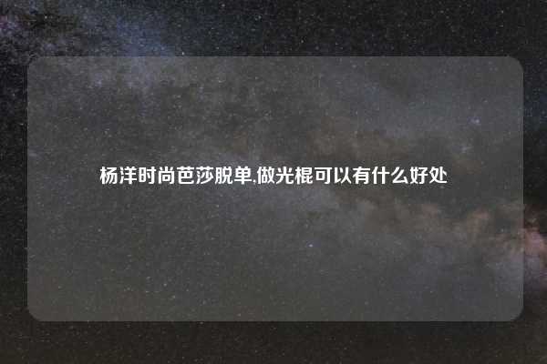 杨洋时尚芭莎脱单,做光棍可以有什么好处